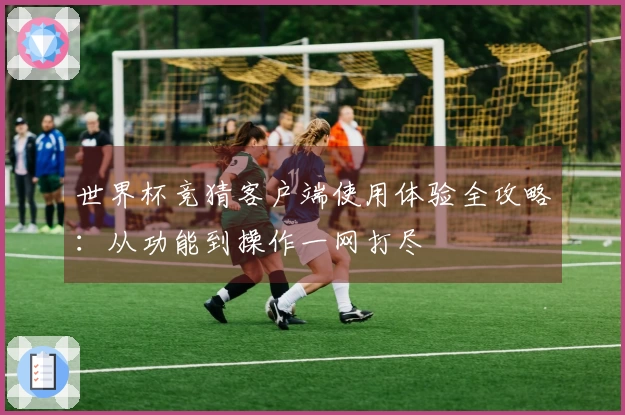世界杯竞猜客户端使用体验全攻略：从功能到操作一网打尽