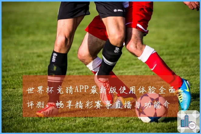 世界杯竞猜APP最新版使用体验全面评测，畅享精彩赛事直播与功能介绍