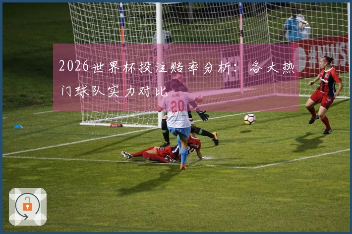 2026世界杯投注赔率分析：各大热门球队实力对比